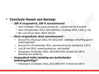 • Conclusie Hoven van beroep:
– 200 % vergoedend, 100 % sanctionerend
• Gent 4 oktober 2011,www.monkey.be : sanctie met 50 % herleid
• Gent 18 september 2012, 2011/AR/423, Fiscoloog 2013, 1336, p. 12)
• Rb. Luik 24 mei 2012, RGCF 2012/4

– Deels vergoedend, deels sanctionerend :
•
•
•
•

Brussel (fr.) 19 januari 2011, FJF 2012/258 : volledige ontheffing gezien
taxatie genieter
Brussel (nl.) 24 november 2011, www.fiscalnet.be: herleid tot 120 %
Luik 30 mei 2012, www.fiscalnet.be: niet herleid
Antwerpen 23 oktober 2012, 2011/AR/2192: herleid tot 100 %
(betaling aan Andorra)

– Vergoedend indien betaling aan buitenlandse
belastingplichtige?
• Antwerpen 23 oktober 2012, 2011/AR/1797: herleid tot 100 %

 