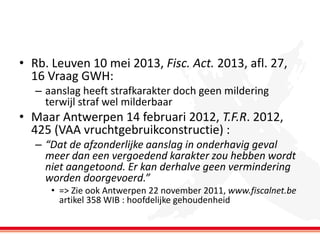• Rb. Leuven 10 mei 2013, Fisc. Act. 2013, afl. 27,
16 Vraag GWH:
– aanslag heeft strafkarakter doch geen mildering
terwijl straf wel milderbaar

• Maar Antwerpen 14 februari 2012, T.F.R. 2012,
425 (VAA vruchtgebruikconstructie) :
– “Dat de afzonderlijke aanslag in onderhavig geval
meer dan een vergoedend karakter zou hebben wordt
niet aangetoond. Er kan derhalve geen vermindering
worden doorgevoerd.”
• => Zie ook Antwerpen 22 november 2011, www.fiscalnet.be
artikel 358 WIB : hoofdelijke gehoudenheid

 