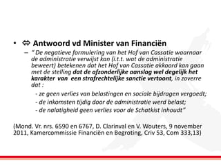 •  Antwoord vd Minister van Financiën
– “ De negatieve formulering van het Hof van Cassatie waarnaar
de administratie verwijst kan (i.t.t. wat de administratie
beweert) betekenen dat het Hof van Cassatie akkoord kan gaan
met de stelling dat de afzonderlijke aanslag wel degelijk het
karakter van een strafrechtelijke sanctie vertoont, in zoverre
dat :
- ze geen verlies van belastingen en sociale bijdragen vergoedt;
- de inkomsten tijdig door de administratie werd belast;
- de nalatigheid geen verlies voor de Schatkist inhoudt”
(Mond. Vr. nrs. 6590 en 6767, D. Clarinval en V. Wouters, 9 november
2011, Kamercommissie Financiën en Begroting, Criv 53, Com 333,13)

 