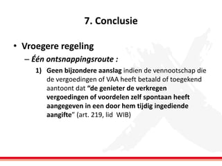 7. Conclusie
• Vroegere regeling
– Één ontsnappingsroute :
1) Geen bijzondere aanslag indien de vennootschap die
de vergoedingen of VAA heeft betaald of toegekend
aantoont dat “de genieter de verkregen
vergoedingen of voordelen zelf spontaan heeft
aangegeven in een door hem tijdig ingediende
aangifte” (art. 219, lid WIB)

 