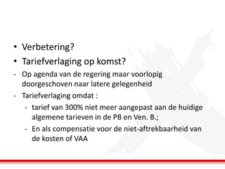 • Verbetering?
• Tariefverlaging op komst?
- Op agenda van de regering maar voorlopig
doorgeschoven naar latere gelegenheid
- Tariefverlaging omdat :
- tarief van 300% niet meer aangepast aan de huidige
algemene tarieven in de PB en Ven. B.;
- En als compensatie voor de niet-aftrekbaarheid van
de kosten of VAA

 