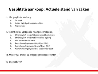 Gesplitste aankoop: Actuele stand van zaken
I. De gesplitste aankoop
A.
B.
C.

Techniek
Artikel 9 Wetboek Successierechten
Tegenbewijs

II. Tegenbewijs: voldoende financiële middelen
A.
B.
C.
D.
E.
F.

Chronologisch overzicht (wetgevende) beslissingen
Chronologisch overzicht toepasselijke regeling
Wet van 11 oktober 1919
Rechtshandelingen gesteld tot 1 juni 2012
Rechtshandelingen gesteld vanaf 1 juni 2012
Rechtshandelingen gesteld na 1 september 2013

III. Mildering: artikel 12 Wetboek Successierechten
IV. alternatieven

 