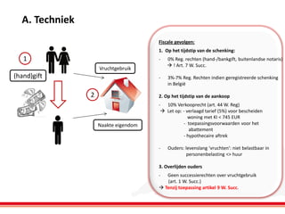 A. Techniek
Fiscale gevolgen:
1. Op het tijdstip van de schenking:

1

-

0% Reg. rechten (hand-/bankgift, buitenlandse notaris)
 ! Art. 7 W. Succ.

-

3%-7% Reg. Rechten indien geregistreerde schenking
in België

Vruchtgebruik

(hand)gift

2

2. Op het tijdstip van de aankoop

Naakte eigendom

- 10% Verkooprecht (art. 44 W. Reg)
 Let op: - verlaagd tarief (5%) voor bescheiden
woning met KI < 745 EUR
- toepassingsvoorwaarden voor het
abattement
- hypothecaire aftrek
-

Ouders: levenslang ‘vruchten’: niet belastbaar in
personenbelasting <> huur

3. Overlijden ouders
-

Geen successierechten over vruchtgebruik
(art. 1 W. Succ.)
 Tenzij toepassing artikel 9 W. Succ.

 