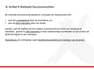 B. Artikel 9 Wetboek Successierechten
De roerende of onroerende goederen, verkregen ten bezwarende titel :
• voor het vruchtgebruik door de overledene, en;
• voor de blote eigendom door een derde,
worden, voor de heffing van het eisbaar successierecht en recht van overgang bij
overlijden, geacht in volle eigendom in deze nalatenschap voorhanden te zijn en door de
derde als legaat te zijn verkregen.
Tegenbewijs: de verkrijging is geen bedekte bevoordeling ten behoeve van de derde .

 