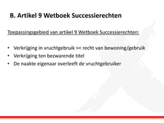 B. Artikel 9 Wetboek Successierechten
Toepassingsgebied van artikel 9 Wetboek Successierechten:
• Verkrijging in vruchtgebruik >< recht van bewoning/gebruik
• Verkrijging ten bezwarende titel
• De naakte eigenaar overleeft de vruchtgebruiker

 