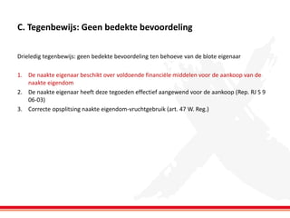 C. Tegenbewijs: Geen bedekte bevoordeling
Drieledig tegenbewijs: geen bedekte bevoordeling ten behoeve van de blote eigenaar
1. De naakte eigenaar beschikt over voldoende financiële middelen voor de aankoop van de
naakte eigendom
2. De naakte eigenaar heeft deze tegoeden effectief aangewend voor de aankoop (Rep. RJ S 9
06-03)
3. Correcte opsplitsing naakte eigendom-vruchtgebruik (art. 47 W. Reg.)

 