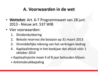 A. Voorwaarden in de wet
• Wettekst: Art. 6-7 Programmawet van 28 juni
2013 - Nieuw art. 537 WIB
• Vier voorwaarden:
1.
2.
3.
4.

Dividenduitkering
Belaste reserves die bestaan op 31 maart 2013
Onmiddellijke inbreng van het verkregen bedrag
Kapitaalinbreng in het boekjaar dat afsluit vóór 1
oktober 2014
+ Kapitaalinjectie moet 4 of 8 jaar behouden blijven
+ Antimisbruikbepaling

 