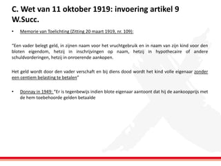 C. Wet van 11 oktober 1919: invoering artikel 9
W.Succ.
•

Memorie van Toelichting (Zitting 20 maart 1919, nr. 109):

“Een vader belegt geld, in zijnen naam voor het vruchtgebruik en in naam van zijn kind voor den
bloten eigendom, hetzij in inschrijvingen op naam, hetzij in hypothecaire of andere
schuldvorderingen, hetzij in onroerende aankopen.
Het geld wordt door den vader verschaft en bij diens dood wordt het kind volle eigenaar zonder
een centiem belasting te betalen”
•

Donnay in 1949: “Er is tegenbewijs indien blote eigenaar aantoont dat hij de aankoopprijs met
de hem toebehoorde gelden betaalde

 