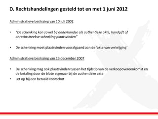 D. Rechtshandelingen gesteld tot en met 1 juni 2012
Administratieve beslissing van 10 juli 2002
•

“De schenking kan zowel bij onderhandse als authentieke akte, handgift of
onrechtstreekse schenking plaatsvinden”

•

De schenking moet plaatsvinden voorafgaand aan de ‘akte van verkrijging’

Administratieve beslissing van 13 december 2007
•

•

De schenking mag ook plaatsvinden tussen het tijdstip van de verkoopovereenkomst en
de betaling door de blote eigenaar bij de authentieke akte
Let op bij een betaald voorschot

 