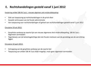 E. Rechtshandelingen gesteld vanaf 1 juni 2012
Invoering artikel 106 W. Succ.: nieuwe algemen anti-misbruikbepaling

•
•
•

Ook van toepassing op rechtshandelingen in de privé-sfeer
Gewekt vertrouwen van de fiscale administratie
Van toepassing voor rechtshandelingen of geheel van rechtshandelingen gesteld vanaf 1 juni 2012

Circulaire 19 juli 2012:
•
•

Gesplitste aankoop op zwarte lijst van nieuwe algemene Anti-misbruikbepaling, 106 W. Succ.:
Algemeen vermoeden
Tegenbewijs van de belastingplichtige dat niet-fiscale motieven aan de grondslag van de verrichting
liggen

Circulaire 10 april 2013:
•
•

Schrapping van de gesplitste aankoop van de zwarte lijst
Toepassing van artikel 106 W. Succ blijft mogelijk, maar geen algemeen vermoeden

 