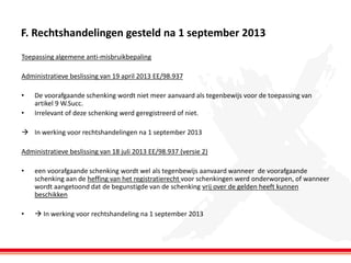 F. Rechtshandelingen gesteld na 1 september 2013
Toepassing algemene anti-misbruikbepaling
Administratieve beslissing van 19 april 2013 EE/98.937
•
•

De voorafgaande schenking wordt niet meer aanvaard als tegenbewijs voor de toepassing van
artikel 9 W.Succ.
Irrelevant of deze schenking werd geregistreerd of niet.

 In werking voor rechtshandelingen na 1 september 2013
Administratieve beslissing van 18 juli 2013 EE/98.937 (versie 2)
•

een voorafgaande schenking wordt wel als tegenbewijs aanvaard wanneer de voorafgaande
schenking aan de heffing van het registratierecht voor schenkingen werd onderworpen, of wanneer
wordt aangetoond dat de begunstigde van de schenking vrij over de gelden heeft kunnen
beschikken

•

 In werking voor rechtshandeling na 1 september 2013

 