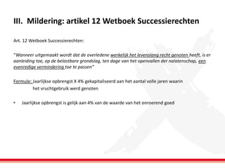 III. Mildering: artikel 12 Wetboek Successierechten
Art. 12 Wetboek Successierechten:
“Wanneer uitgemaakt wordt dat de overledene werkelijk het levenslang recht genoten heeft, is er
aanleiding toe, op de belastbare grondslag, ten dage van het openvallen der nalatenschap, een
evenredige vermindering toe te passen”
Formule: Jaarlijkse opbrengst X 4% gekapitaliseerd aan het aantal volle jaren waarin
het vruchtgebruik werd genoten
•

Jaarlijkse opbrengst is gelijk aan 4% van de waarde van het onroerend goed

 