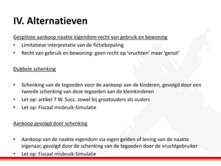 IV. Alternatieven
Gesplitste aankoop naakte eigendom-recht van gebruik en bewoning
• Limitatieve interpretatie van de fictiebepaling
• Recht van gebruik en bewoning: geen recht op ‘vruchten’ maar ‘genot’
Dubbele schenking
•
•
•

Schenking van de tegoeden voor de aankoop aan de kinderen, gevolgd door een
tweede schenking van deze tegoeden aan de kleinkinderen
Let op: artikel 7 W. Succ. zowel bij grootouders als ouders
Let op: Fiscaal misbruik-Simulatie

Aankoop gevolgd door schenking
•
•

Aankoop van de naakte eigendom via eigen gelden of lening van de naakte
eigenaar, gevolgd door de schenking van de tegoeden door de vruchtgebruiker
Let op: Fiscaal misbruik-Simulatie

 