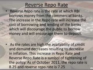 Reverse Repo Rate
• Reverse Repo rate is the rate at which RBI
borrows money from the commercial banks.
The increase in the Repo rate will increase the
cost of borrowing and lending of the banks
which will discourage the public to borrow
money and will encourage them to deposit.
• As the rates are high the availability of credit
and demand decreases resulting to decrease
in inflation. This increase in Repo Rate and
Reverse Repo Rate is a symbol of tightening of
the policy. As of October 2011, the repo rate is
8.25 and reverse repo rate is 7.25
 