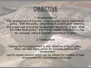 OBJECTIVE
1. Development of
For development of Country , every country has to make fiscal
policy . With this policy , all work work is done govt. planning
and proper use of fund for development functions . If govt. does
not make fiscal policy , then it may happen that revenue may
be misused without targeted expenditure of govt.
2. Employment
Getting the full employment is also objective of fiscal policy .
Govt. can take many action for increase employment.
Government
can fix certain amount which can be utilized for creation of new
employment for unemployed individuals.
 