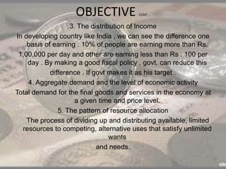 OBJECTIVE CONT…
3. The distribution of Income
In developing country like India , we can see the difference one
basis of earning . 10% of people are earning more than Rs.
1,00,000 per day and other are earning less than Rs . 100 per
day . By making a good fiscal policy , govt. can reduce this
difference . If govt makes it as his target .
4. Aggregate demand and the level of economic activity
Total demand for the final goods and services in the economy at
a given time and price level.
5. The pattern of resource allocation
The process of dividing up and distributing available, limited
resources to competing, alternative uses that satisfy unlimited
wants
and needs.
 