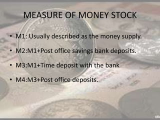 MEASURE OF MONEY STOCK
• M1: Usually described as the money supply.
• M2:M1+Post office savings bank deposits.
• M3:M1+Time deposit with the bank
• M4:M3+Post office deposits.
 