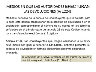 MEDIOS EN QUE LAS AUTORIDADES EFECTURAN
LAS DEVOLUCIONES (Art.22-B)
Mediante depósito en la cuenta del contribuyente que la solicita, para
lo cual, éste deberá proporcionar en la solicitud de devolución o en la
declaración correspondiente el número de su cuenta en los términos
señalados en el párrafo sexto del artículo 22 de este Código, (cuenta
para transferencias electrónicas (18 dígitos).

Artículo 22-C. Los contribuyentes que tengan cantidades a su favor
cuyo monto sea igual o superior a $11,510.00, deberán presentar su
solicitud de devolución en formato electrónico con firma electrónica
avanzada.
La obligación de devolver prescribe en los mismos términos y
condiciones que el crédito fiscal (5 o 10 años).

 