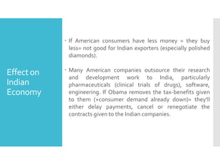  If American consumers have less money = they buy
less= not good for Indian exporters (especially polished
diamonds).

Effect on
Indian
Economy

 Many American companies outsource their research
and development work to India, particularly
pharmaceuticals (clinical trials of drugs), software,
engineering. If Obama removes the tax-benefits given
to them (+consumer demand already down)= they'll
either delay payments, cancel or renegotiate the
contracts given to the Indian companies.

 