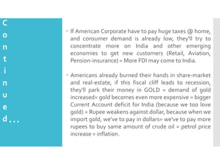 C
o
n
t
i
n
u
e
d

 If American Corporate have to pay huge taxes @ home,
and consumer demand is already low, they'll try to
concentrate more on India and other emerging
economies to get new customers (Retail, Aviation,
Pension-insurance) = More FDI may come to India.

…

 Americans already burned their hands in share-market
and real-estate, if this fiscal cliff leads to recession,
they'll park their money in GOLD = demand of gold
increased= gold becomes even more expensive = bigger
Current Account deficit for India (because we too love
gold) = Rupee weakens against dollar, because when we
import gold, we've to pay in dollars= we've to pay more
rupees to buy same amount of crude oil = petrol price
increase = inflation.

 