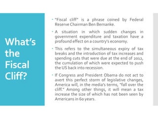  “Fiscal cliff” is a phrase coined by Federal
Reserve Chairman Ben Bernanke.

What’s
the
Fiscal
Cliff?

 A situation in which sudden changes in
government expenditure and taxation have a
profound effect on a country's economy.
 This refers to the simultaneous expiry of tax
breaks and the introduction of tax increases and
spending cuts that were due at the end of 2012,
the cumulation of which were expected to push
the US back into recession.
 If Congress and President Obama do not act to
avert this perfect storm of legislative changes,
America will, in the media's terms, "fall over the
cliff." Among other things, it will mean a tax
increase the size of which has not been seen by
Americans in 60 years.

 