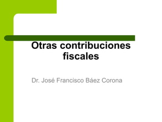 Otras contribuciones
fiscales
Dr. José Francisco Báez Corona
 