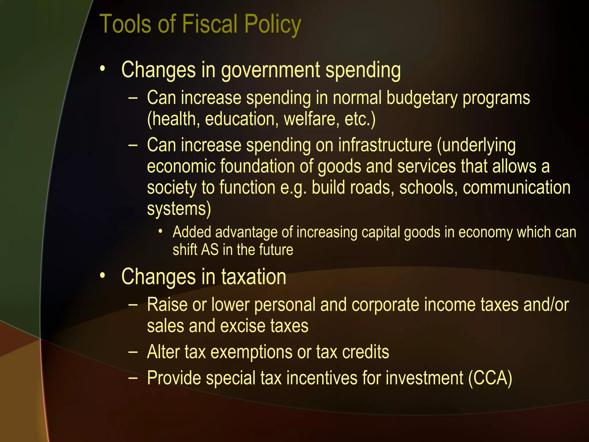 Tools of Fiscal Policy Changes in government spending Can increase spending in normal budgetary programs (health, education, welfare, etc.) Can increase spending on infrastructure (underlying economic foundation of goods and services that allows a society to function e.g. build roads, schools, communication systems) Added advantage of increasing capital goods in economy which can shift AS in the future Changes in taxation Raise or lower personal and corporate income taxes and/or sales and excise taxes Alter tax exemptions or tax credits Provide special tax incentives for investment (CCA) 