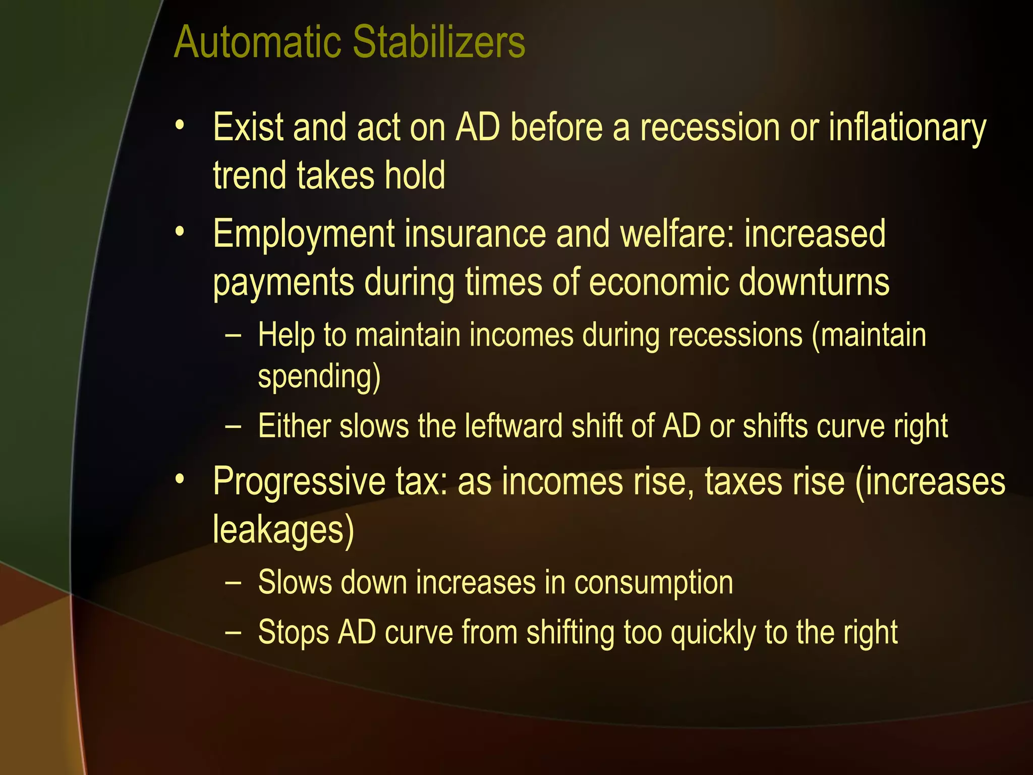 Automatic Stabilizers Exist and act on AD before a recession or inflationary trend takes hold Employment insurance and welfare: increased payments during times of economic downturns Help to maintain incomes during recessions (maintain spending) Either slows the leftward shift of AD or shifts curve right Progressive tax: as incomes rise, taxes rise (increases leakages) Slows down increases in consumption Stops AD curve from shifting too quickly to the right 