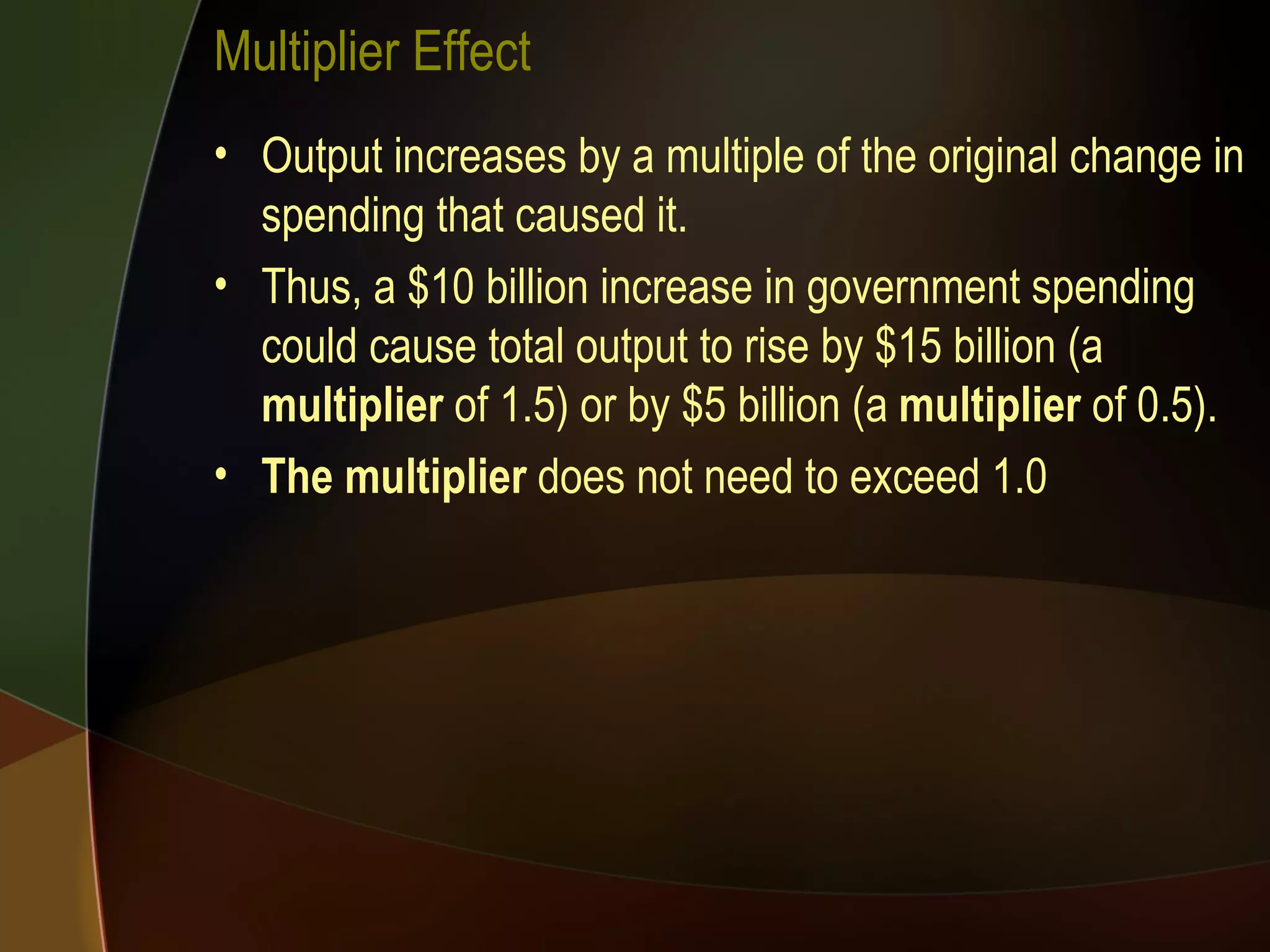 Multiplier Effect Output increases by a multiple of the original change in spending that caused it.  Thus, a $10 billion increase in government spending could cause total output to rise by $15 billion (a  multiplier  of 1.5) or by $5 billion (a  multiplier  of 0.5).  The multiplier  does not need to exceed 1.0 