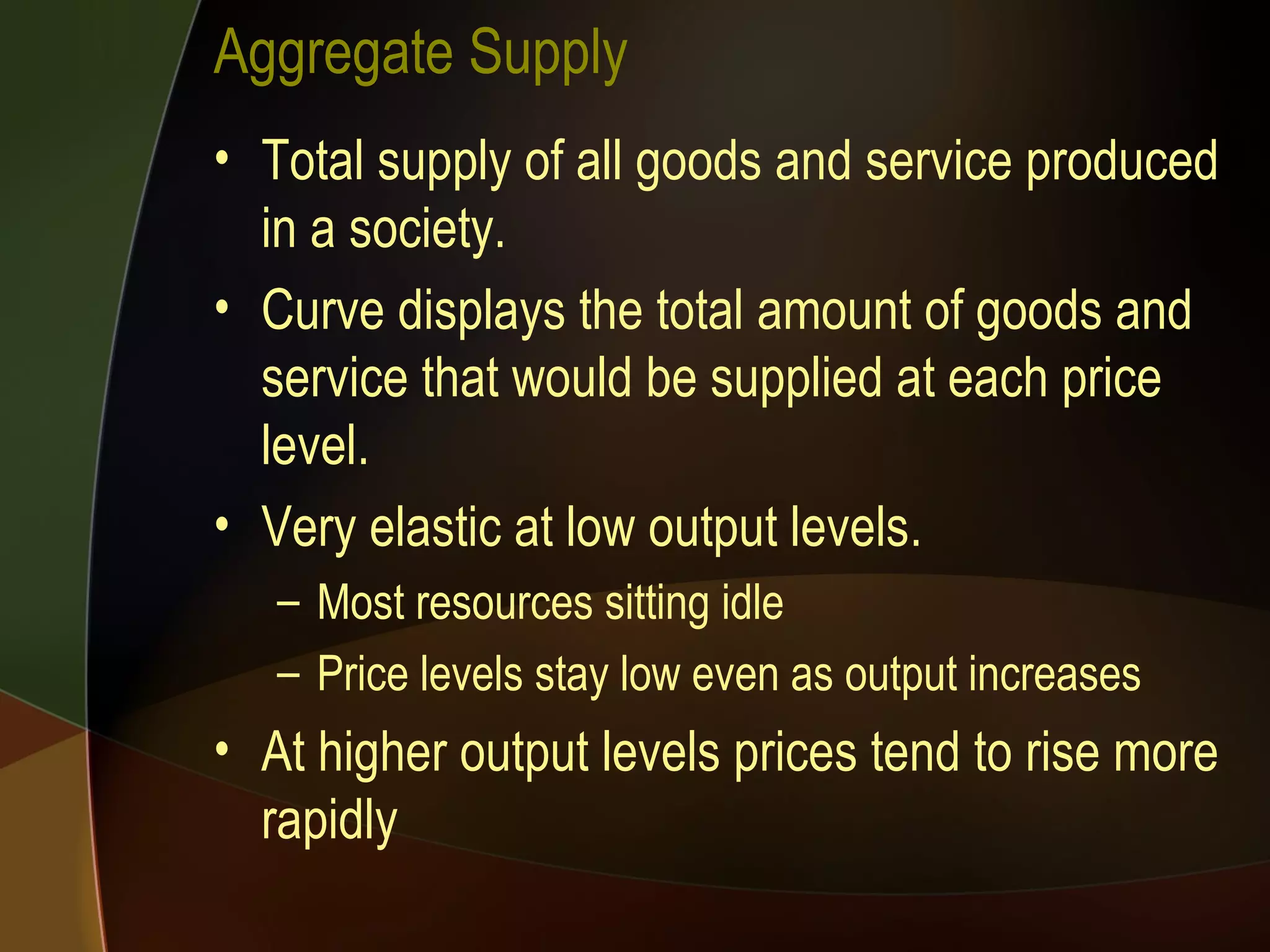 Aggregate Supply Total supply of all goods and service produced in a society. Curve displays the total amount of goods and service that would be supplied at each price level. Very elastic at low output levels. Most resources sitting idle Price levels stay low even as output increases At higher output levels prices tend to rise more rapidly 