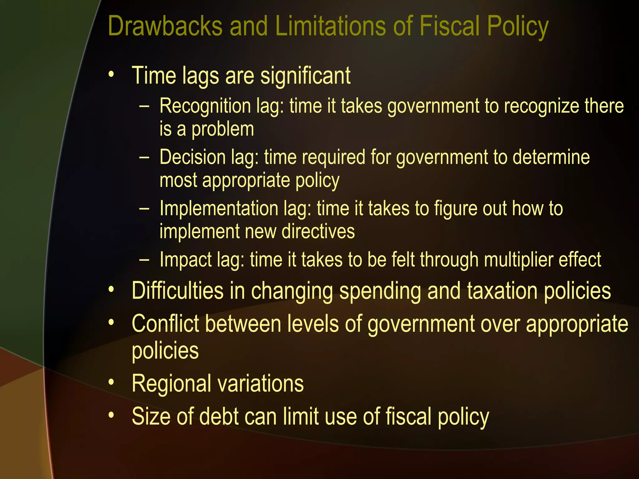 Drawbacks and Limitations of Fiscal Policy Time lags are significant Recognition lag: time it takes government to recognize there is a problem Decision lag: time required for government to determine most appropriate policy Implementation lag: time it takes to figure out how to implement new directives Impact lag: time it takes to be felt through multiplier effect Difficulties in changing spending and taxation policies Conflict between levels of government over appropriate policies Regional variations Size of debt can limit use of fiscal policy 