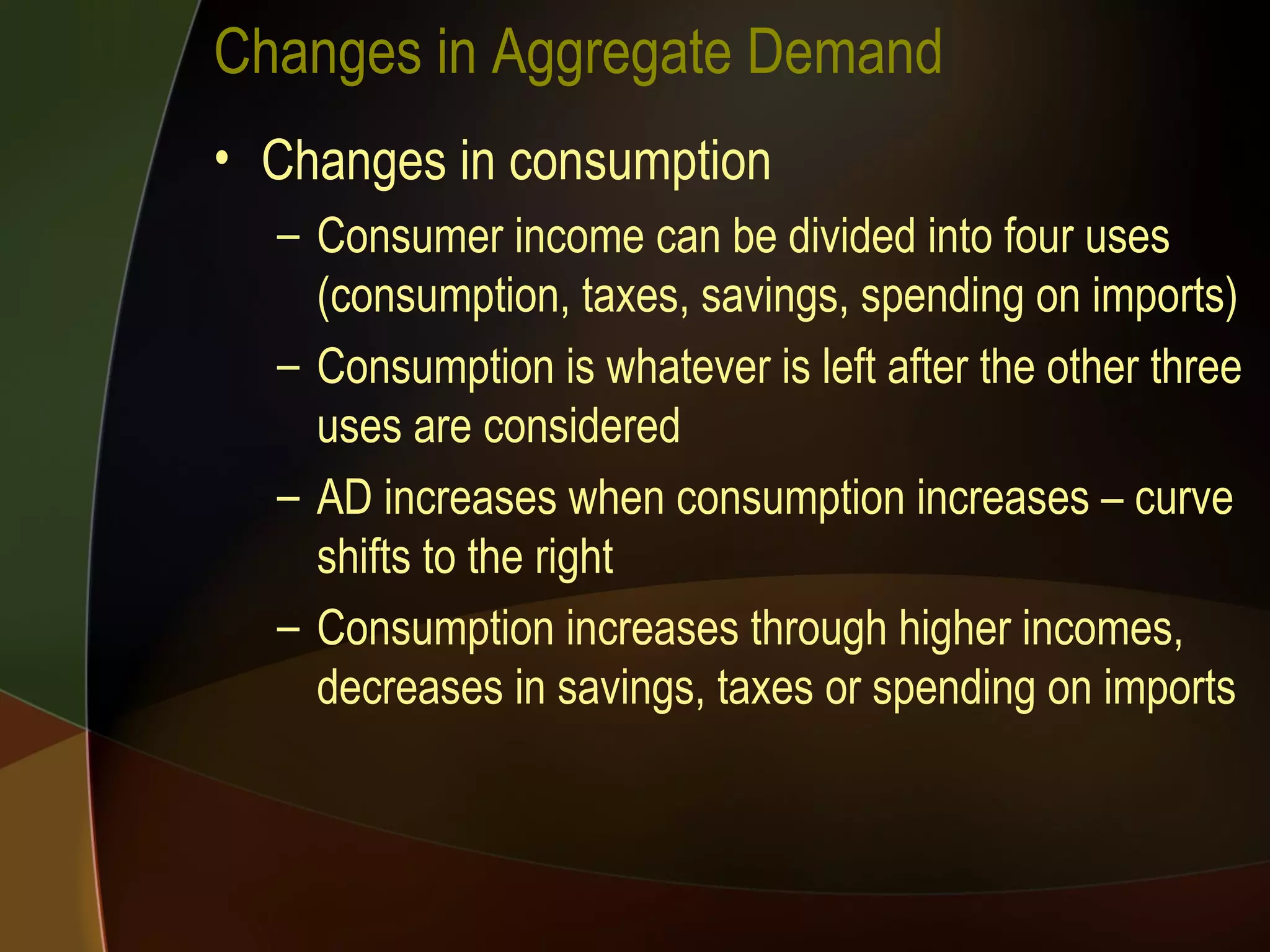 Changes in Aggregate Demand Changes in consumption Consumer income can be divided into four uses (consumption, taxes, savings, spending on imports) Consumption is whatever is left after the other three uses are considered AD increases when consumption increases – curve shifts to the right Consumption increases through higher incomes, decreases in savings, taxes or spending on imports 