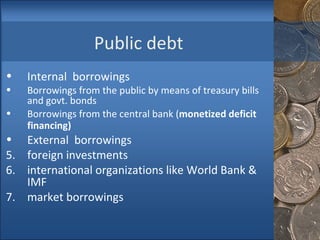 Public debt Internal  borrowings  Borrowings from the public by means of treasury bills and govt. bonds Borrowings from the central bank ( monetized deficit financing)   External  borrowings  foreign investments international organizations like World Bank & IMF market borrowings  