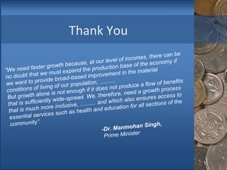 Thank You “ We need faster growth because, at our level of incomes, there can be no doubt that we must expand the production base of the economy if we want to provide broad-based improvement in the material conditions of living of our population, .......... But growth alone is not enough if it does not produce a flow of benefits that is sufficiently wide-spread. We, therefore, need a growth process that is much more inclusive, .......... and which also ensures access to essential services such as health and education for all sections of the community”. -Dr. Manmohan Singh,   Prime Minister 
