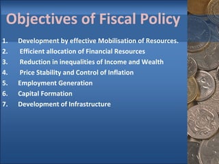 Objectives of Fiscal Policy Development by effective Mobilisation of Resources. 2.  Efficient allocation of Financial Resources 3.  Reduction in inequalities of Income and Wealth 4.  Price Stability and Control of Inflation Employment Generation Capital Formation Development of Infrastructure 