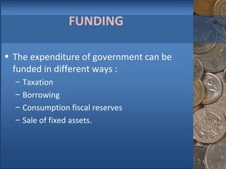 FUNDING The expenditure of government can be funded in different ways : Taxation Borrowing Consumption fiscal reserves Sale of fixed assets. 