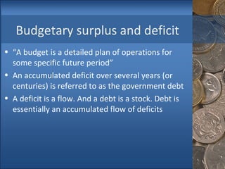 Budgetary surplus and deficit “ A budget is a detailed plan of operations for some specific future period” An accumulated deficit over several years (or centuries) is referred to as the government debt  A deficit is a flow. And a debt is a stock. Debt is essentially an accumulated flow of deficits  