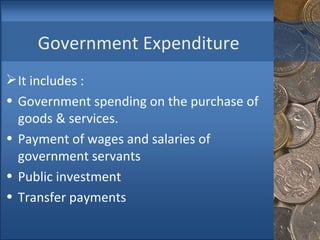 Government Expenditure It includes : Government spending on the purchase of goods & services. Payment of wages and salaries of government servants Public investment Transfer payments 