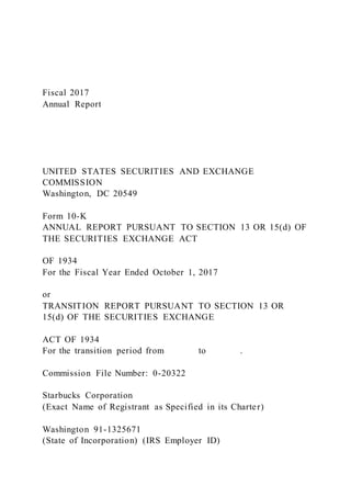 Fiscal 2017
Annual Report
UNITED STATES SECURITIES AND EXCHANGE
COMMISSION
Washington, DC 20549
Form 10-K
ANNUAL REPORT PURSUANT TO SECTION 13 OR 15(d) OF
THE SECURITIES EXCHANGE ACT
OF 1934
For the Fiscal Year Ended October 1, 2017
or
TRANSITION REPORT PURSUANT TO SECTION 13 OR
15(d) OF THE SECURITIES EXCHANGE
ACT OF 1934
For the transition period from to .
Commission File Number: 0-20322
Starbucks Corporation
(Exact Name of Registrant as Specified in its Charter)
Washington 91-1325671
(State of Incorporation) (IRS Employer ID)
 