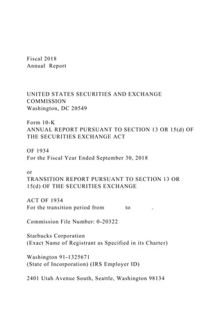 Fiscal 2018
Annual Report
UNITED STATES SECURITIES AND EXCHANGE
COMMISSION
Washington, DC 20549
Form 10-K
ANNUAL REPORT PURSUANT TO SECTION 13 OR 15(d) OF
THE SECURITIES EXCHANGE ACT
OF 1934
For the Fiscal Year Ended September 30, 2018
or
TRANSITION REPORT PURSUANT TO SECTION 13 OR
15(d) OF THE SECURITIES EXCHANGE
ACT OF 1934
For the transition period from to .
Commission File Number: 0-20322
Starbucks Corporation
(Exact Name of Registrant as Specified in its Charter)
Washington 91-1325671
(State of Incorporation) (IRS Employer ID)
2401 Utah Avenue South, Seattle, Washington 98134
 
