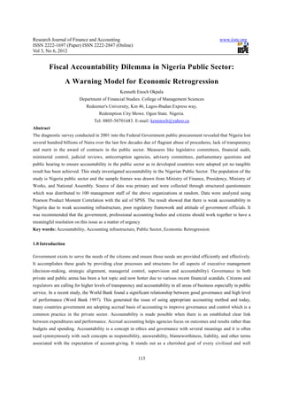 Research Journal of Finance and Accounting                                                             www.iiste.org
ISSN 2222-1697 (Paper) ISSN 2222-2847 (Online)
Vol 3, No 6, 2012


         Fiscal Accountability Dilemma in Nigeria Public Sector:
                 A Warning Model for Economic Retrogression
                                                Kenneth Enoch Okpala
                         Department of Financial Studies. College of Management Sciences
                             Redeemer's University, Km 46, Lagos-Ibadan Express way,
                                    Redemption City Mowe. Ogun State. Nigeria.
                                  Tel: 0805-50701683. E-mail: kenenoch@yahoo.ca
Abstract
The diagnostic survey conducted in 2001 into the Federal Government public procurement revealed that Nigeria lost
several hundred billions of Naira over the last few decades due of flagrant abuse of procedures, lack of transparency
and merit in the award of contracts in the public sector. Measures like legislative committees, financial audit,
ministerial control, judicial reviews, anticorruption agencies, advisory committees, parliamentary questions and
public hearing to ensure accountability in the public sector as in developed countries were adopted yet no tangible
result has been achieved. This study investigated accountability in the Nigerian Public Sector. The population of the
study is Nigeria public sector and the sample frames was drawn from Ministry of Finance, Presidency, Ministry of
Works, and National Assembly. Source of data was primary and were collected through structured questionnaire
which was distributed to 100 management staff of the above organizations at random. Data were analyzed using
Pearson Product Moment Correlation with the aid of SPSS. The result showed that there is weak accountability in
Nigeria due to weak accounting infrastructure, poor regulatory framework and attitude of government officials. It
was recommended that the government, professional accounting bodies and citizens should work together to have a
meaningful resolution on this issue as a matter of urgency
Key words: Accountability, Accounting infrastructure, Public Sector, Economic Retrogression


1.0 Introduction

Government exists to serve the needs of the citizens and ensure those needs are provided efficiently and effectively.
It accomplishes these goals by providing clear processes and structures for all aspects of executive management
(decision-making, strategic alignment, managerial control, supervision and accountability). Governance in both
private and public arena has been a hot topic and now hotter due to various recent financial scandals. Citizens and
regulators are calling for higher levels of transparency and accountability in all areas of business especially in public
service. In a recent study, the World Bank found a significant relationship between good governance and high level
of performance (Word Bank 1997). This generated the issue of using appropriate accounting method and today,
many countries government are adopting accrual basis of accounting to improve governance and control which is a
common practice in the private sector. Accountability is made possible when there is an established clear link
between expenditures and performance. Accrual accounting helps agencies focus on outcomes and results rather than
budgets and spending. Accountability is a concept in ethics and governance with several meanings and it is often
used synonymously with such concepts as responsibility, answerability, blameworthiness, liability, and other terms
associated with the expectation of account-giving. It stands out as a cherished goal of every civilized and well


                                                          113
 
