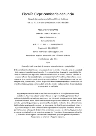 Fiscalía Cicpc comisaria denuncia
Abogado Caracas Venezuela Manuel Alfredo Rodríguez
+58 212 753.4220 www.protejase.com.ve 0414 324.0495
ABOGADO UCV LITIGANTE
MANUEL ALFREDO RODRIGUEZ
www.protejase.com.ve
Caracas Venezuela
+ 58 212 753.9207 y + 58 212 753.4220
Celular móvil 0414 3240495
Correo electrónico: asomivis@gmail.com
Especialista, Magister Scientiarum, Phd Doctor en Derecho
Postdoctorado UCV 2016
Flores
El derecho tradicional duda de sí mismo ante su ineficacia e imposibilidad
El derecho tradicional comienza a ser desplazado por el derecho innovador. Urge la necesidad
de la metamorfosis objetiva del derecho. Es el momento, hoy, de atacar la imposibilidad del
derecho tradicional, de regular los hechos transformadores de nuestra sociedad. De todos es
conocida la frase: "La sociedad implica cambios constantes". Pues bien, el derecho no puede
quedarse atrás, tampoco puede persistir en tesis obsoletas. Es inadmisible continuar con una
interpretación jurídica clásica, cuando la aplicación efectiva de ese derecho ha demostrado ser
impedimento de su propia evolución. Es la crisis del derecho tradicional. Este derecho duda de
sí mismo, ante su ineficacia.
No puede prevalecer un derecho discriminatorio que sólo es usado por una minoría de
ciudadanos. No puede subsistir un derecho que no logra resultados, por carecer de un
ordenamiento jurídico actualizado, que recurre con frecuencia a mecanismos de ficción legal,
que olvida los casos reales, aplica normas abstractas y supuestos de hechos absurdos. Es un
derecho agonizante que impide su ejercicio en función de los obstáculos de la Administración
Pública, la burocracia que la carcome y se alimenta de ella. En el derecho tradicional, el juez y
el jurisconsulto aplican la ley sin reparar en el logro de resultados justos e idóneos, teniendo
por norte quizás, la búsqueda de beneficios personales. Aunado a lo anterior, hay que resaltar
la enorme cantidad de leyes de reciente promulgación. El problema de su nugatoria aplicación,
y la carencia de los órganos o autoridades competentes que las hagan de cumplimiento
forzoso ante su reiterada y flagrante violación.
 