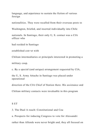 language, and arperience to sustain the fiction of various
foreign
nationalities. They were recalled from their overseas posts to
Washington, briefed, and inserted individually into Chile
nationals. In Santiago, their only U, S. contact was a CIA
officer who
had resided in Santiago
established con+et with
Chilean intermediaries or principals interested in promoting a
military coup.
c. By a special (and unique) arrangement requested by CIA,
the U, S. Army Attache in Santiago was placed under
operational
direction of the CIA Chief of Station there. His assistance and
Chilean military contacts were invaluable in this program
S ET
3. The Dual A roach: Constitutional and Cou
a. Prospects for inducing Congress to vote for Alessandri
rather than Allende were never bright and, they all focused on
 
