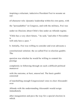 inspiring a reluctant, indecisive President Fxei to assume an
out-
of-character role: dynamic leadership within his own party, with
the "persuadables" in Congress, and with the military, Frei was
under no illusions about Chile's fate under an Allende regime.
"Chile has a very short future, " he said, "and after 4 November
it
will only have a past. "
b. Initially, Frei was willing to consider and even advocate a
constitutional solution: the so-called Frei re-election gambit.
The
question was whether he would be willing to commit his
prestige
completely in following through on such a difficult political
maneuver
with the outcome, at best, unassu'red. The basic gambit
consisted
of marshalling enough Congressional votes to elect Alessandri
over
Allende with the understanding Alessandri would resign
immediately
after inauguration and pave the way for a special election in
which
 