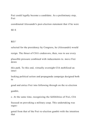 Frei could legally become a candidate. As a preliminary step,
Frei
coordinated Alessandri's post-election statement that if he were
SE E
RE1'
selected for the presidency by Congress, he (Alessandri) would
resign. The thrust of CIA's endeavors, then, was to use every
plausible pressure combined with inducements to. move Frei
down
this path. To this end, virtually overnight CIA mobilized an
inter-
locking political action and propaganda campaign designed both
to
goad and entice Frei into following through on the re-election
gambit.
c. At the same time, recognizing the fallibilities of Frei, CIA
focused on provoking a military coup. This undertaking was
segre-
gated from that of the Frei re-election gambit with the intention
that
 