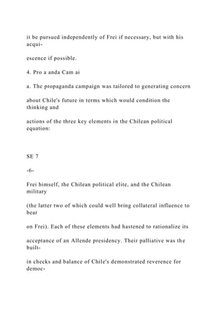 it be pursued independently of Frei if necessary, but with his
acqui-
escence if possible.
4. Pro a anda Cam ai
a. The propaganda campaign was tailored to generating concern
about Chile's future in terms which would condition the
thinking and
actions of the three key elements in the Chilean political
equation:
SE 7
-6-
Frei himself, the Chilean political elite, and the Chilean
military
(the latter two of which could well bring collateral influence to
bear
on Frei). Each of these elements had hastened to rationalize its
acceptance of an Allende presidency. Their palliative was the
built-
in checks and balance of Chile's demonstrated reverence for
democ-
 