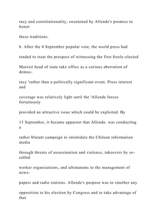 racy and constitutionality, sweetened by Allende's promise to
honor
these traditions.
b. After the 4 September popular vote, the world press had
tended to treat the prospect of witnessing the first freely-elected
Marxist head of state take office as a curious aberration of
democ-
racy 'rather than a politically significant event. Press interest
and
coverage was relatively light until the 'Allende forces
fortuitously
provided an attractive issue which could be exploited. By
15 September, it became apparent that Allende. was conducting
a
rather blatant campaign to intimidate the Chilean information
media
through threats of assassination and violence, takeovers by so-
called
worker organizations, and ultimatums to the management of
news-
papers and radio stations. Allende's purpose was to smother any
opposition to his election by Congress and to take advantage of
that
 