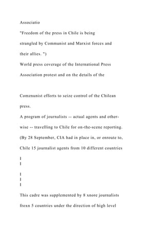Associatio
"Freedom of the press in Chile is being
strangled by Communist and Marxist forces and
their allies. ")
World press coverage of the International Press
Association protest and on the details of the
Comznunist efforts to seize control of the Chilean
press.
A program of journalists -- actual agents and other-
wise -- travelling to Chile for on-the-scene reporting.
(By 28 September, CIA had in place in, or enroute to,
Chile 15 journalist agents from 10 different countries
I
I
I
I
I
This cadre was supplemented by 8 xnore journalists
froxn 5 countries under the direction of high level
 