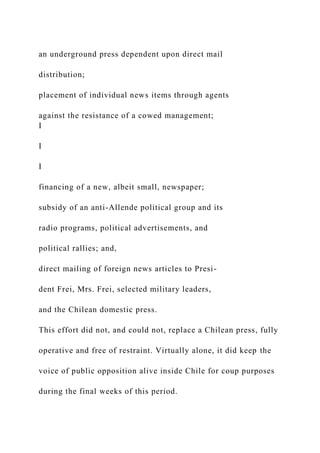 an underground press dependent upon direct mail
distribution;
placement of individual news items through agents
against the resistance of a cowed management;
I
I
I
financing of a new, albeit small, newspaper;
subsidy of an anti-Allende political group and its
radio programs, political advertisements, and
political rallies; and,
direct mailing of foreign news articles to Presi-
dent Frei, Mrs. Frei, selected military leaders,
and the Chilean domestic press.
This effort did not, and could not, replace a Chilean press, fully
operative and free of restraint. Virtually alone, it did keep the
voice of public opposition alive inside Chile for coup purposes
during the final weeks of this period.
 