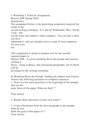 I. Workshop 2 Ticket In Assignment:
History 20W Spring 2020:
Instructions
The assignment below is the prewriting assignment required for
credit in the
second writing workshop. It is due by Wednesday, May 13th by
11am. Fill
out the form and submit it when complete. You can edit it after
you have
submitted it, and you should receive a copy of your responses
for your own
use.
This assignment is meant to prepare you for the second,
required paper in
History 20W. It covers breaking down the prompt and sources,
crafting a
thesis, using evidence, and structuring paragraphs, all of which
will be
developed in the writing workshop.
II. Breaking Down the Prompt: Finding the Subject and Context
Answer the following questions in complete sentences.
1. There are two main questions at the beginning of the prompt
that are the
main focus of the paper. What are they? *
Your answer
2. Restate these questions in your own words *
3. Using information from the first paragraph in the prompt:
what do you
think the goal of this paper is? *
Your answer
 